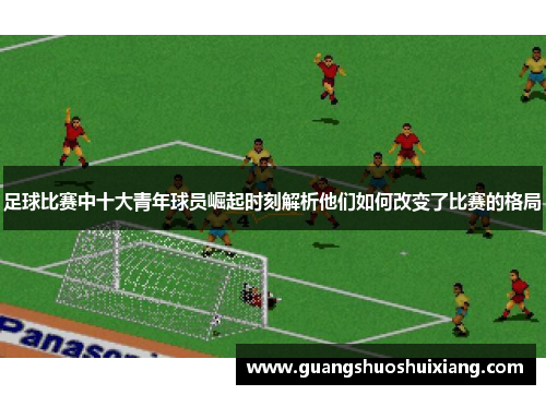 足球比赛中十大青年球员崛起时刻解析他们如何改变了比赛的格局